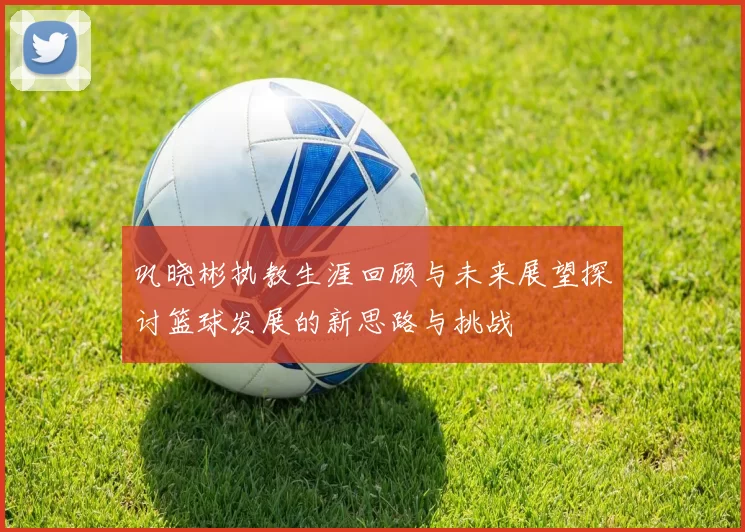 巩晓彬执教生涯回顾与未来展望探讨篮球发展的新思路与挑战