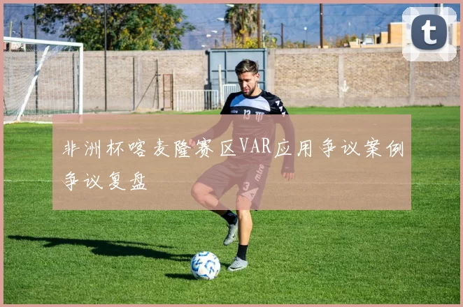 非洲杯喀麦隆赛区VAR应用争议案例争议复盘