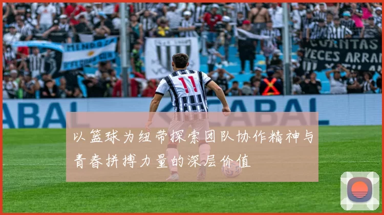 以篮球为纽带探索团队协作精神与青春拼搏力量的深层价值