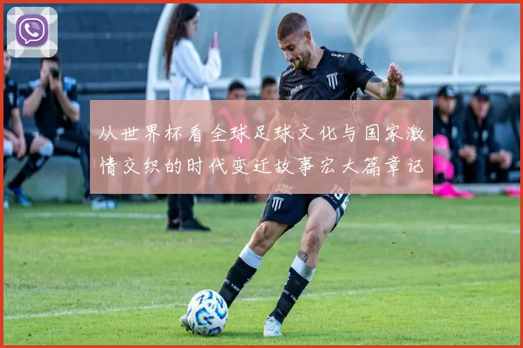 从世界杯看全球足球文化与国家激情交织的时代变迁故事宏大篇章记