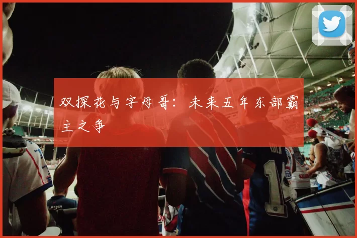 双探花与字母哥：未来五年东部霸主之争