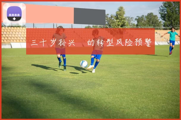 三十岁孙兴慜的转型风险预警