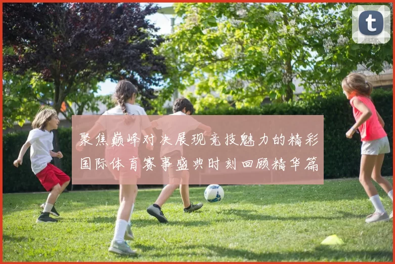 聚焦巅峰对决展现竞技魅力的精彩国际体育赛事盛典时刻回顾精华篇