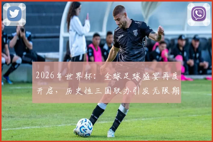 2026年世界杯：全球足球盛宴再度开启，历史性三国联办引发无限期待