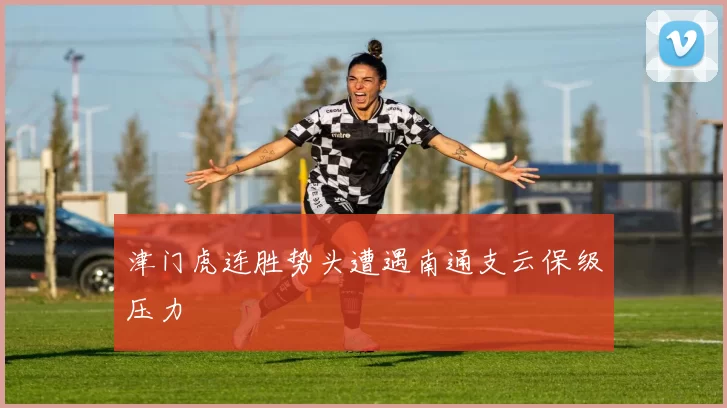 津门虎连胜势头遭遇南通支云保级压力