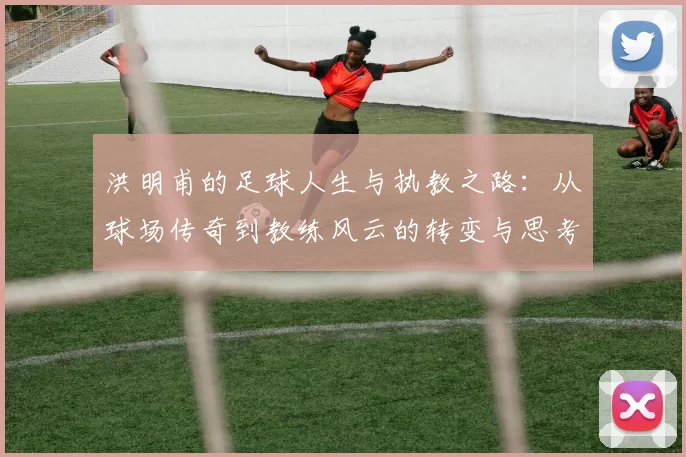 洪明甫的足球人生与执教之路：从球场传奇到教练风云的转变与思考