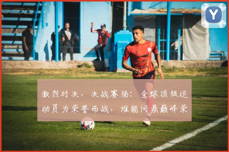 激烈对决，决战赛场：全球顶级运动员为荣誉而战，谁能问鼎巅峰荣耀