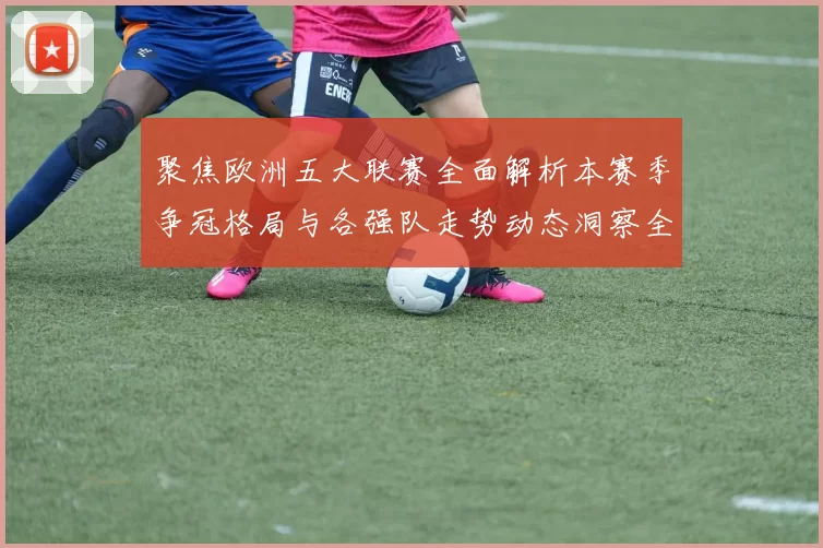 聚焦欧洲五大联赛全面解析本赛季争冠格局与各强队走势动态洞察全