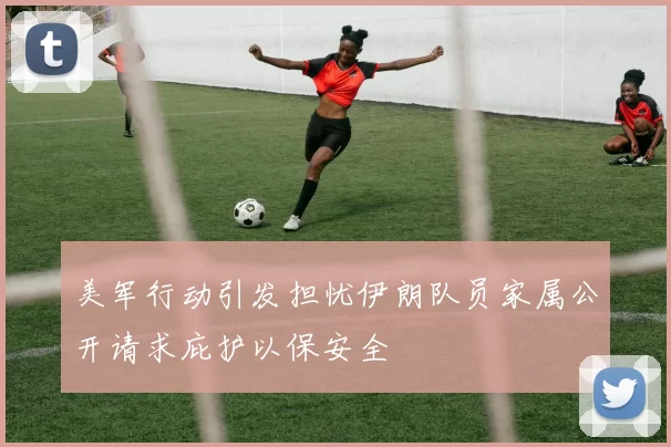 美军行动引发担忧伊朗队员家属公开请求庇护以保安全