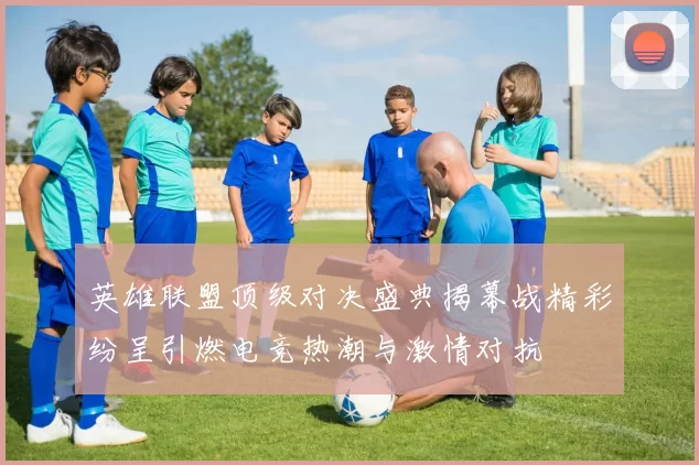 英雄联盟顶级对决盛典揭幕战精彩纷呈引燃电竞热潮与激情对抗