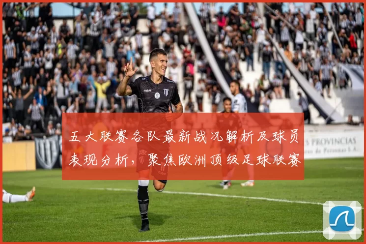 五大联赛各队最新战况解析及球员表现分析，聚焦欧洲顶级足球联赛走势