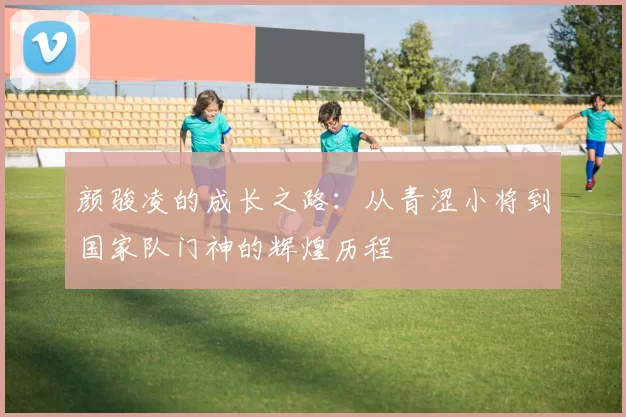 颜骏凌的成长之路：从青涩小将到国家队门神的辉煌历程