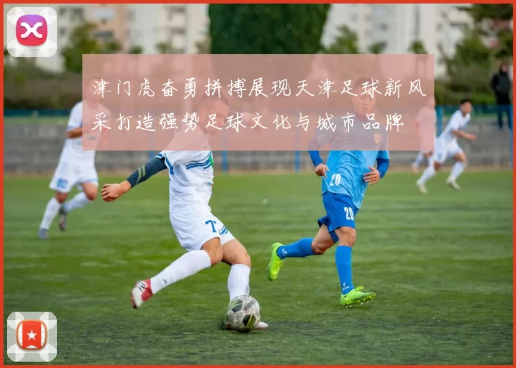 津门虎奋勇拼搏展现天津足球新风采打造强势足球文化与城市品牌