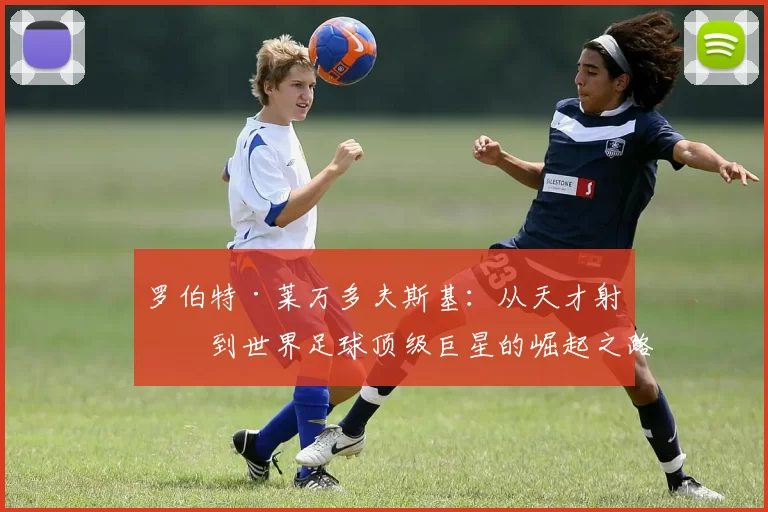 罗伯特·莱万多夫斯基：从天才射手到世界足球顶级巨星的崛起之路