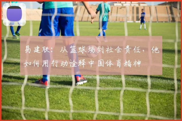 易建联：从篮球场到社会责任，他如何用行动诠释中国体育精神